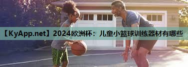<strong>2024欧洲杯：儿童小篮球训练器材有哪些</strong>