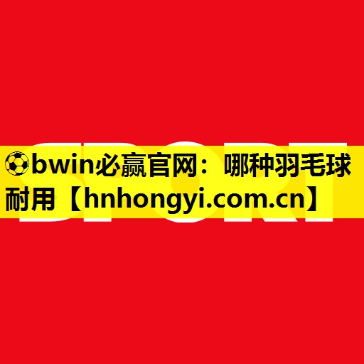 ⚽bwin必赢官网：哪种羽毛球耐用