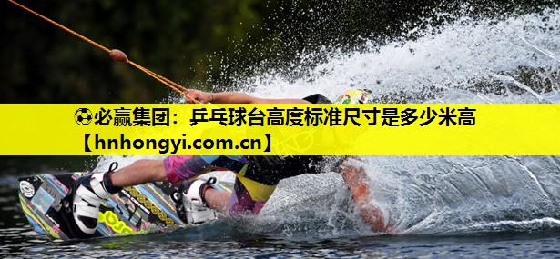 ⚽必赢集团:乒乓球台高度标准尺寸是多少米高