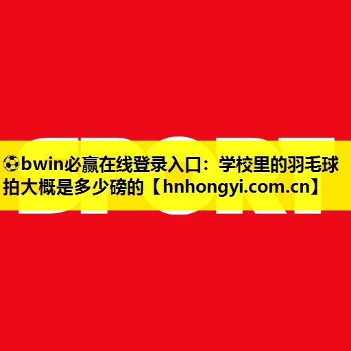 ⚽bwin必赢在线登录入口:学校里的羽毛球拍大概是多少磅的